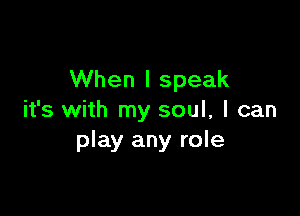 When I speak

it's with my soul, I can
play any role