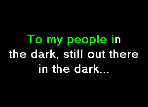 To my people in

the dark, still out there
in the dark...