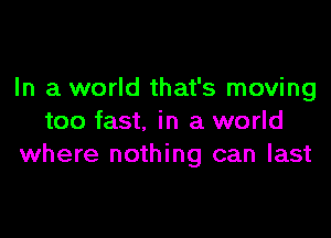 In a world that's moving

too fast. in a world
where nothing can last