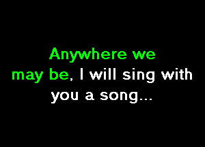 Anywhere we

may be. I will sing with
you a song...