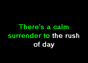 There's a calm

surrender to the rush
of day