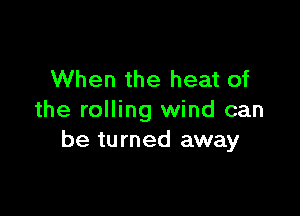 When the heat of

the rolling wind can
be turned away