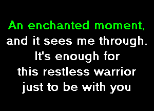 An enchanted moment,
and it sees me through.
It's enough for
this restless warrior
just to be with you