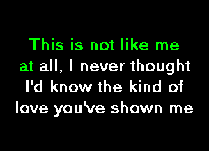 This is not like me
at all, I never thought

I'd know the kind of
love you've shown me