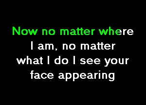 Now no matter where
I am. no matter

what I do I see your
face appearing