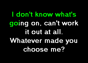 I don't know what's
going on, can't work

it out at all.
Whatever made you
choose me?