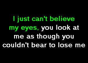 I just can't believe
my eyes, you look at

me as though you
couldn't bear to lose me