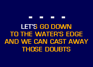 LET'S GO DOWN
TO THE WATER'S EDGE
AND WE CAN CAST AWAY

THOSE DOUBTS