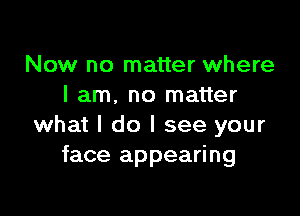 Now no matter where
I am. no matter

what I do I see your
face appearing