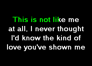 This is not like me
at all, I never thought

I'd know the kind of
love you've shown me