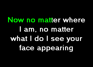 Now no matter where
I am. no matter

what I do I see your
face appearing