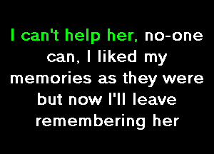 I can't help her, no-one
can, I liked my
memories as they were
but now I'll leave
remembering her