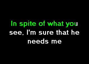 In spite of what you

see, I'm sure that he
needs me