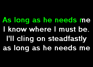 As long as he needs me
I know where I must be.
I'll cling on steadfastly

as long as he needs me