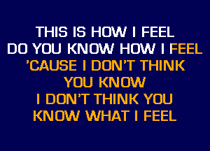 THIS IS HOW I FEEL
DO YOU KNOW HOW I FEEL
'CAUSE I DON'T THINK
YOU KNOW
I DON'T THINK YOU
KNOW WHAT I FEEL