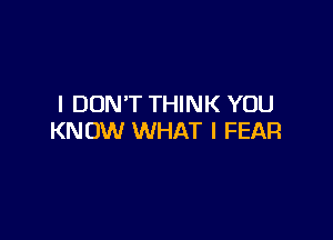 I DON'T THINK YOU

KNOW WHAT I FEAR