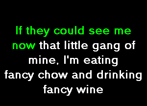 If they could see me
now that little gang of
mine, I'm eating
fancy chow and drinking
fancy wine