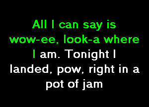 All I can say is
wow-ee, look-a where

lam. Tonightl
landed. pow, right in a
pot of jam