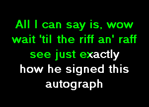 All I can say is, wow
wait 'til the riff an' raff

see just exactly
how he signed this
autograph