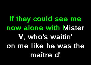 If they could see me
now alone with Mister

V, who's waitin'
on me like he was the
maitre d'