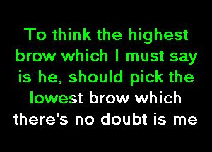 To think the highest
brow which I must say
is he, should pick the

lowest brow which
there's no doubt is me