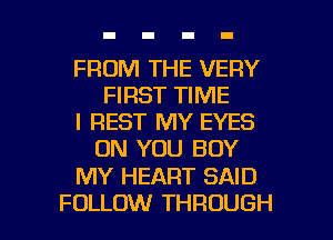 FROM THE VERY
FIRST TIME

I REST MY EYES
ON YOU BUY

MY HEART SAID

FOLLOW THROUGH l