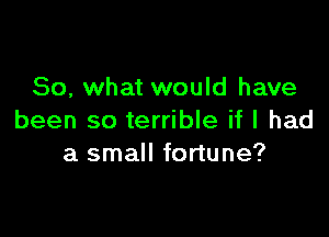 So, what would have

been so terrible if I had
a small fortune?