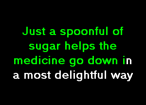 Just a spoonful of
sugar helps the

medicine go down in
a most delightful way