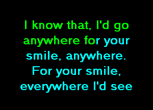 I know that, I'd go
anywhere for your

smile, anywhere.
For your smile,
everywhere I'd see