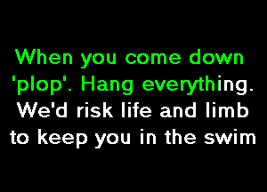 When you come down

'plop'. Hang everything.
We'd risk life and limb
to keep you in the swim