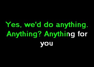 Yes, we'd do anything.

Anything? Anything for
you
