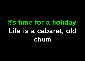It's time for a holiday.

Life is a cabaret, old
chum