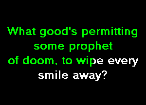 What good's permitting
some prophet

of doom, to wipe every
smile away?