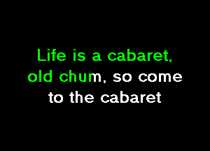 Life is a cabaret,

old chum, so come
to the cabaret