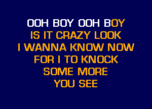 00H BOY OOH BOY
IS IT CRAZY LOOK
I WANNA KNOW NOW
FOR I TO KNOCK
SOME MORE
YOU SEE

g