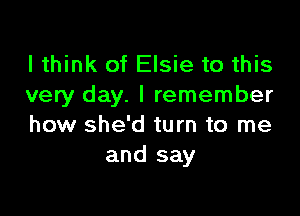 I think of Elsie to this
very day. I remember

how she'd turn to me
and say
