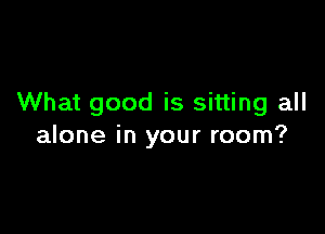 What good is sitting all

alone in your room?