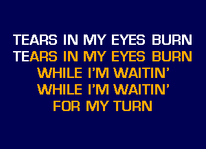 TEARS IN MY EYES BURN
TEARS IN MY EYES BURN
WHILE I'M WAITIN'
WHILE I'M WAITIN'
FOR MY TURN