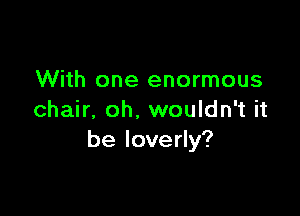 With one enormous

chair. oh. wouldn't it
be loverly?
