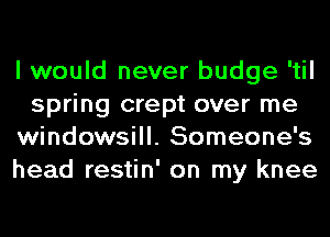 I would never budge 'til
spring crept over me
windowsill. Someone's
head restin' on my knee