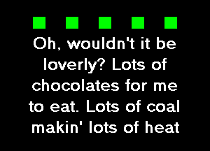 El III El El El
Oh, wouldn't it be

loverly? Lots of
chocolates for me
to eat. Lots of coal
makin' lots of heat