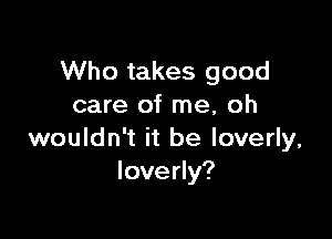 Who takes good
care of me, oh

wouldn't it be loverly,
Ioverly?