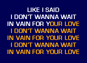 LIKE I SAID
I DON'T WANNA WAIT
IN VAIN FOR YOUR LOVE
I DON'T WANNA WAIT
IN VAIN FOR YOUR LOVE
I DON'T WANNA WAIT
IN VAIN FOR YOUR LOVE