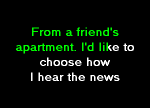 From a friend's
apartment. I'd like to

choose how
I hear the news