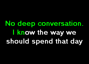 No deep conversation.

I know the way we
should spend that day
