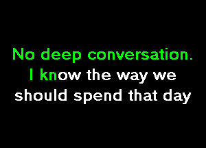 No deep conversation.

I know the way we
should spend that day