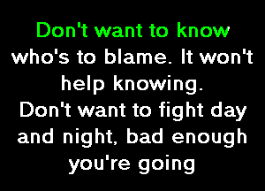 Don't want to know
who's to blame. It won't
help knowing.
Don't want to fight day
and night, bad enough
you're going