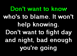 Don't want to know
who's to blame. It won't
help knowing.
Don't want to fight day
and night, bad enough
you're going