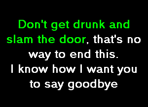 Don't get drunk and
slam the door, that's no
way to end this.

I know how I want you
to say goodbye