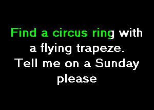 Find a circus ring with
a flying trapeze.

Tell me on a Sunday
please